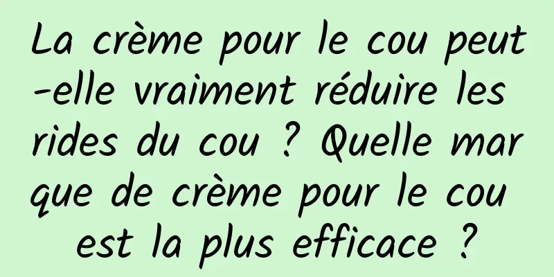 La crème pour le cou peut-elle vraiment réduire les rides du cou ? Quelle marque de crème pour le cou est la plus efficace ?