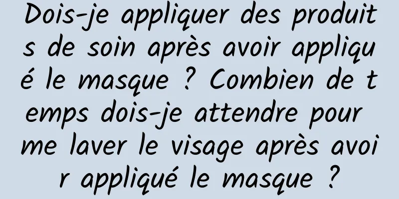 Dois-je appliquer des produits de soin après avoir appliqué le masque ? Combien de temps dois-je attendre pour me laver le visage après avoir appliqué le masque ?