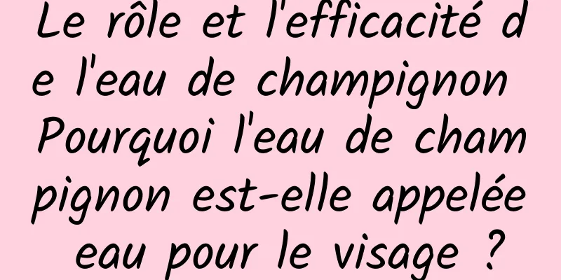 Le rôle et l'efficacité de l'eau de champignon Pourquoi l'eau de champignon est-elle appelée eau pour le visage ?