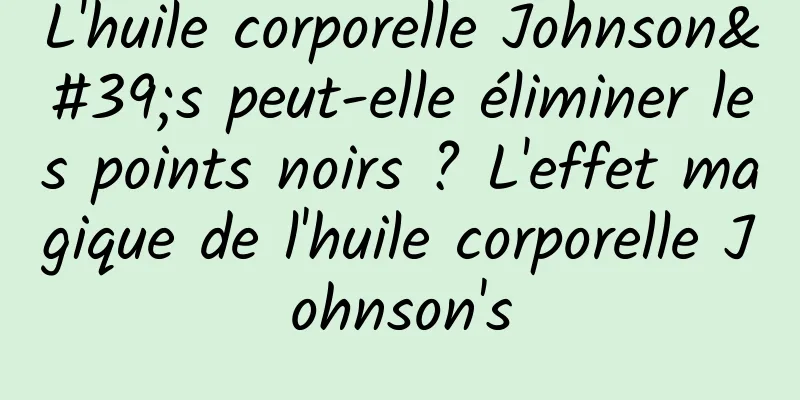 L'huile corporelle Johnson's peut-elle éliminer les points noirs ? L'effet magique de l'huile corporelle Johnson's
