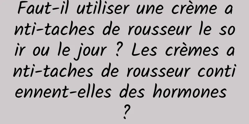 Faut-il utiliser une crème anti-taches de rousseur le soir ou le jour ? Les crèmes anti-taches de rousseur contiennent-elles des hormones ?