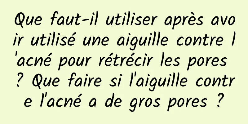 Que faut-il utiliser après avoir utilisé une aiguille contre l'acné pour rétrécir les pores ? Que faire si l'aiguille contre l'acné a de gros pores ?