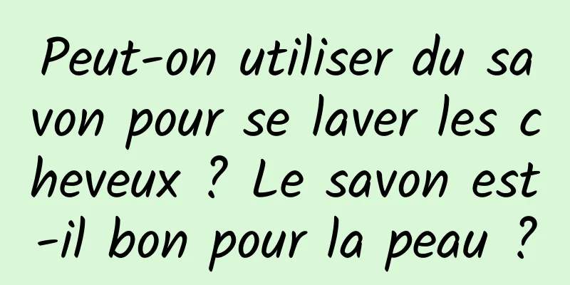 Peut-on utiliser du savon pour se laver les cheveux ? Le savon est-il bon pour la peau ?