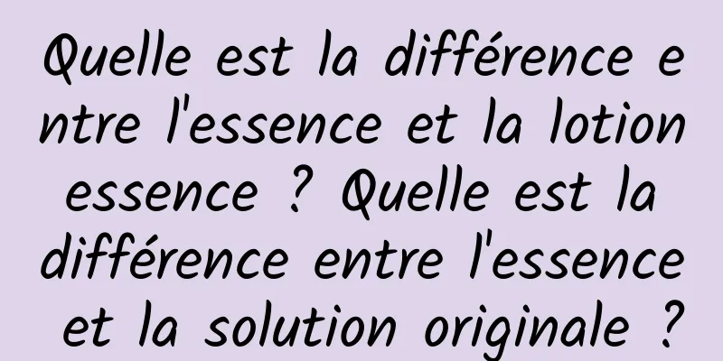 Quelle est la différence entre l'essence et la lotion essence ? Quelle est la différence entre l'essence et la solution originale ?
