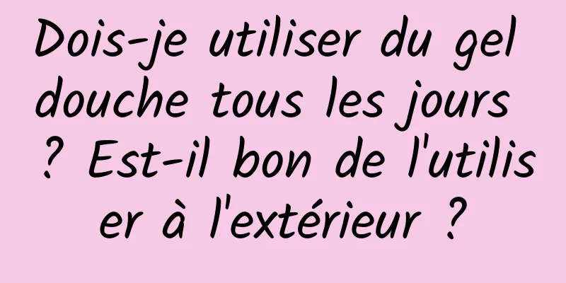 Dois-je utiliser du gel douche tous les jours ? Est-il bon de l'utiliser à l'extérieur ?