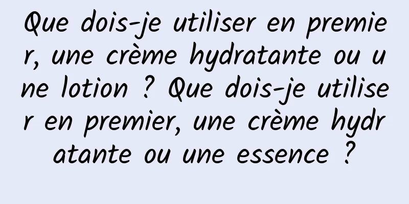 Que dois-je utiliser en premier, une crème hydratante ou une lotion ? Que dois-je utiliser en premier, une crème hydratante ou une essence ?