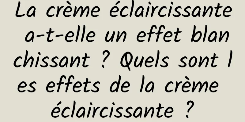 La crème éclaircissante a-t-elle un effet blanchissant ? Quels sont les effets de la crème éclaircissante ?