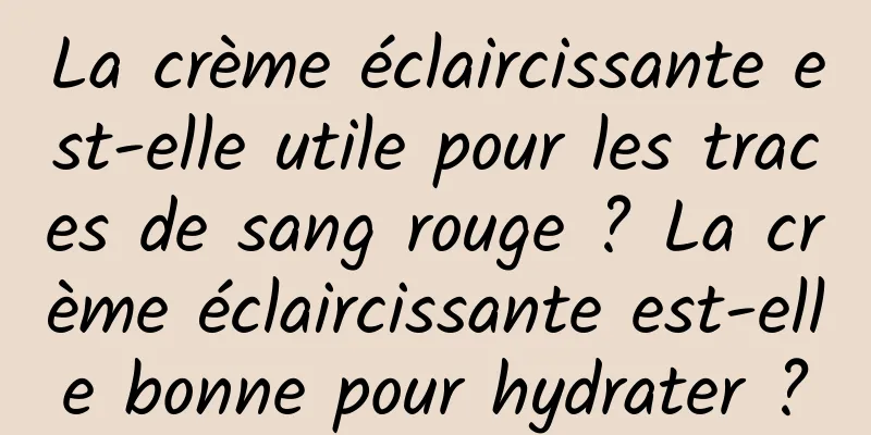 La crème éclaircissante est-elle utile pour les traces de sang rouge ? La crème éclaircissante est-elle bonne pour hydrater ?