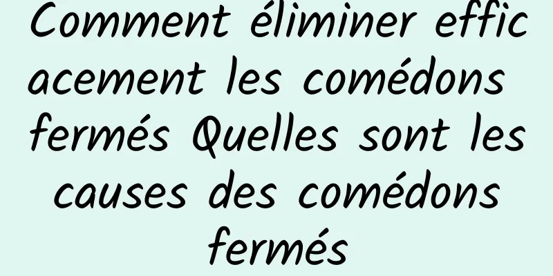 Comment éliminer efficacement les comédons fermés Quelles sont les causes des comédons fermés