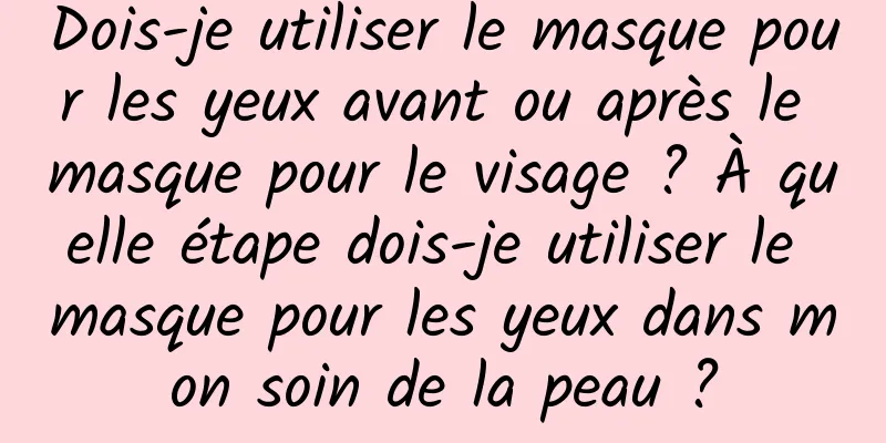 Dois-je utiliser le masque pour les yeux avant ou après le masque pour le visage ? À quelle étape dois-je utiliser le masque pour les yeux dans mon soin de la peau ?