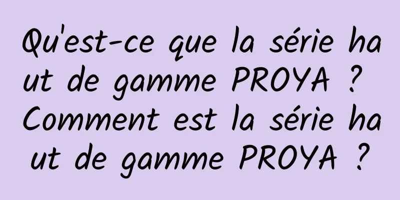 Qu'est-ce que la série haut de gamme PROYA ? Comment est la série haut de gamme PROYA ?