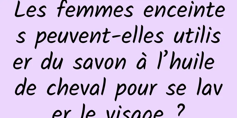 Les femmes enceintes peuvent-elles utiliser du savon à l’huile de cheval pour se laver le visage ?