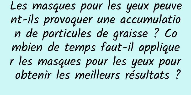 Les masques pour les yeux peuvent-ils provoquer une accumulation de particules de graisse ? Combien de temps faut-il appliquer les masques pour les yeux pour obtenir les meilleurs résultats ?