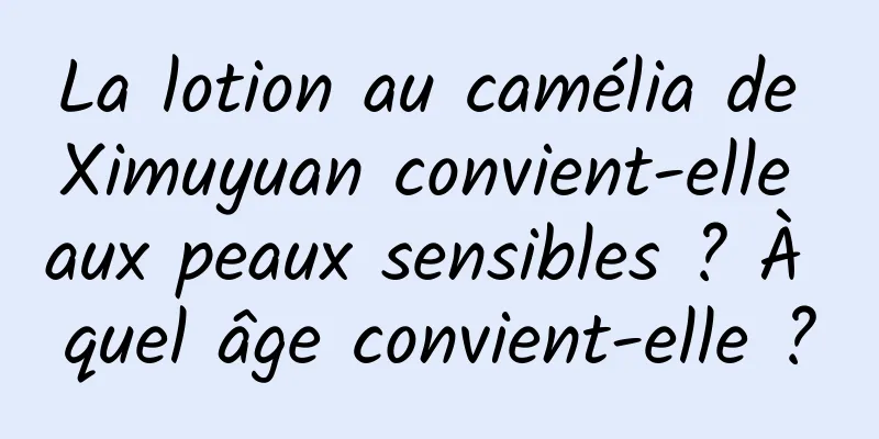 La lotion au camélia de Ximuyuan convient-elle aux peaux sensibles ? À quel âge convient-elle ?