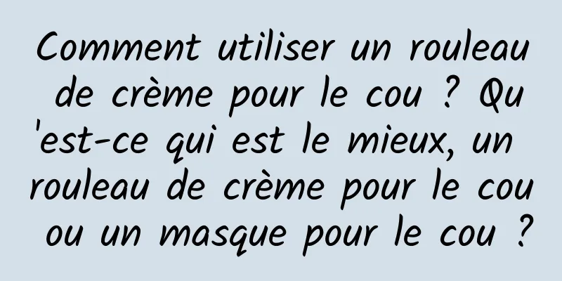 Comment utiliser un rouleau de crème pour le cou ? Qu'est-ce qui est le mieux, un rouleau de crème pour le cou ou un masque pour le cou ?