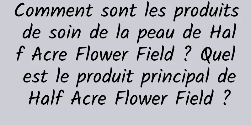 Comment sont les produits de soin de la peau de Half Acre Flower Field ? Quel est le produit principal de Half Acre Flower Field ?
