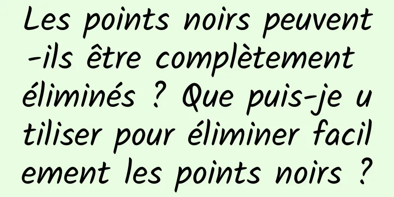 Les points noirs peuvent-ils être complètement éliminés ? Que puis-je utiliser pour éliminer facilement les points noirs ?