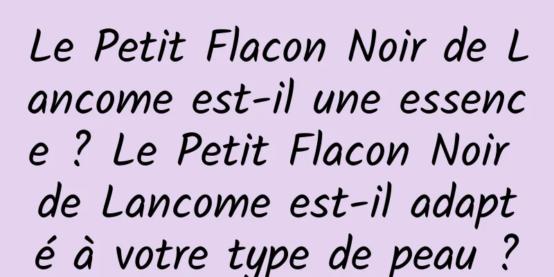Le Petit Flacon Noir de Lancome est-il une essence ? Le Petit Flacon Noir de Lancome est-il adapté à votre type de peau ?