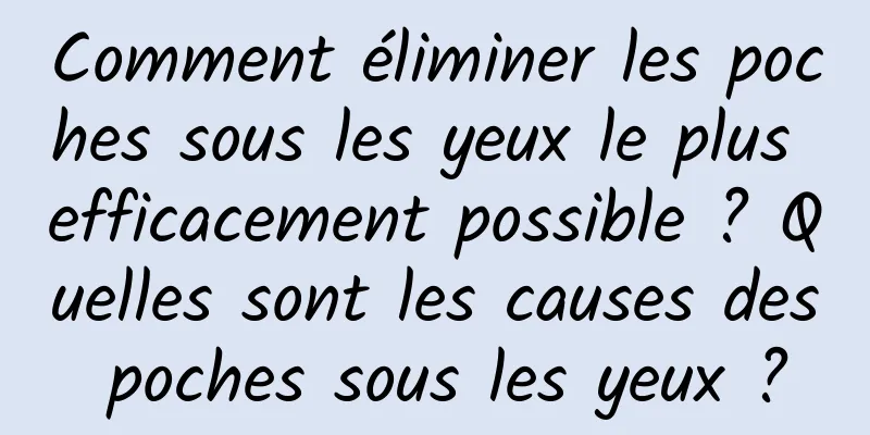 Comment éliminer les poches sous les yeux le plus efficacement possible ? Quelles sont les causes des poches sous les yeux ?