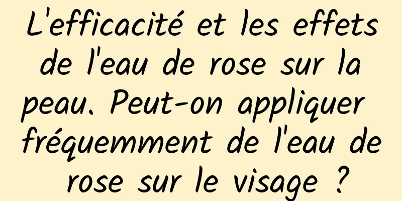 L'efficacité et les effets de l'eau de rose sur la peau. Peut-on appliquer fréquemment de l'eau de rose sur le visage ?