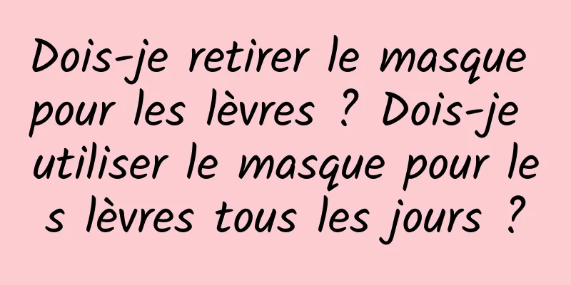 Dois-je retirer le masque pour les lèvres ? Dois-je utiliser le masque pour les lèvres tous les jours ?