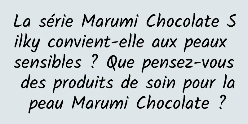 La série Marumi Chocolate Silky convient-elle aux peaux sensibles ? Que pensez-vous des produits de soin pour la peau Marumi Chocolate ?