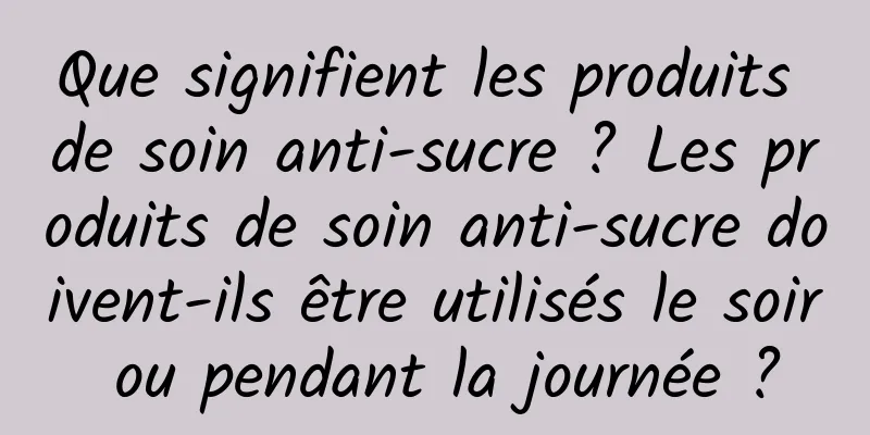 Que signifient les produits de soin anti-sucre ? Les produits de soin anti-sucre doivent-ils être utilisés le soir ou pendant la journée ?
