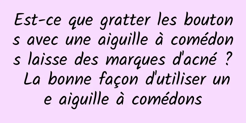 Est-ce que gratter les boutons avec une aiguille à comédons laisse des marques d'acné ? La bonne façon d'utiliser une aiguille à comédons