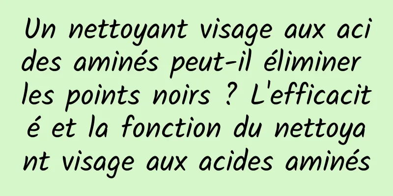 Un nettoyant visage aux acides aminés peut-il éliminer les points noirs ? L'efficacité et la fonction du nettoyant visage aux acides aminés