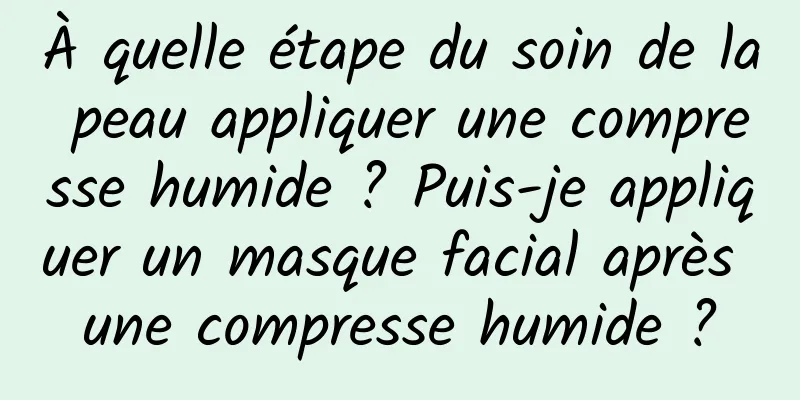 À quelle étape du soin de la peau appliquer une compresse humide ? Puis-je appliquer un masque facial après une compresse humide ?
