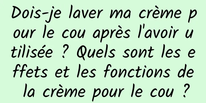 Dois-je laver ma crème pour le cou après l'avoir utilisée ? Quels sont les effets et les fonctions de la crème pour le cou ?