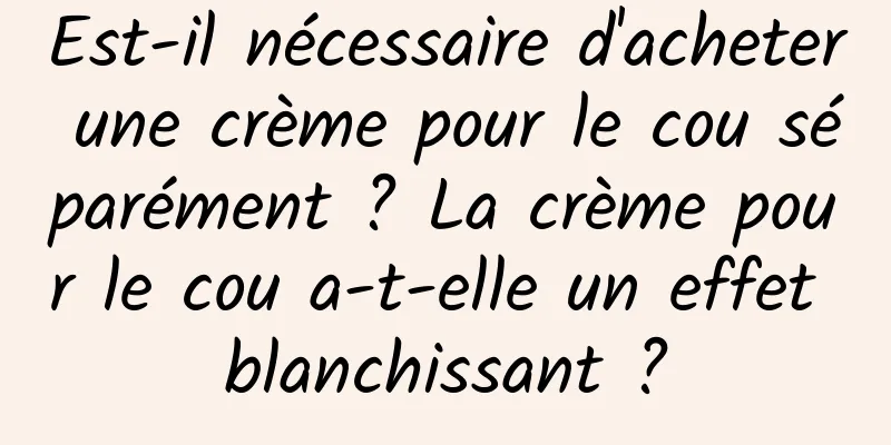 Est-il nécessaire d'acheter une crème pour le cou séparément ? La crème pour le cou a-t-elle un effet blanchissant ?