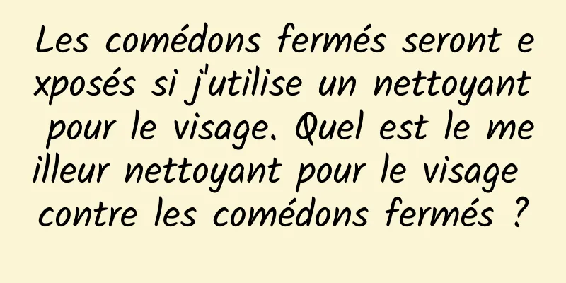 Les comédons fermés seront exposés si j'utilise un nettoyant pour le visage. Quel est le meilleur nettoyant pour le visage contre les comédons fermés ?