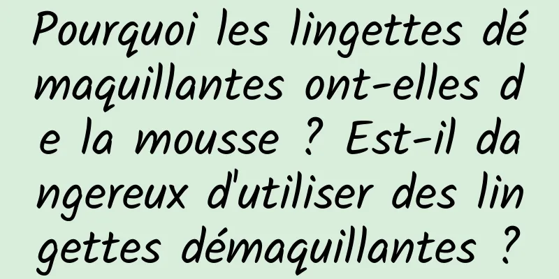 Pourquoi les lingettes démaquillantes ont-elles de la mousse ? Est-il dangereux d'utiliser des lingettes démaquillantes ?