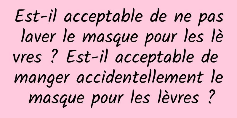 Est-il acceptable de ne pas laver le masque pour les lèvres ? Est-il acceptable de manger accidentellement le masque pour les lèvres ?