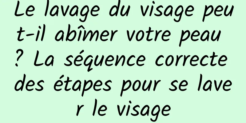 Le lavage du visage peut-il abîmer votre peau ? La séquence correcte des étapes pour se laver le visage