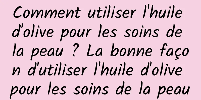 Comment utiliser l'huile d'olive pour les soins de la peau ? La bonne façon d'utiliser l'huile d'olive pour les soins de la peau