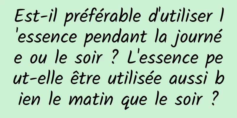 Est-il préférable d'utiliser l'essence pendant la journée ou le soir ? L'essence peut-elle être utilisée aussi bien le matin que le soir ?