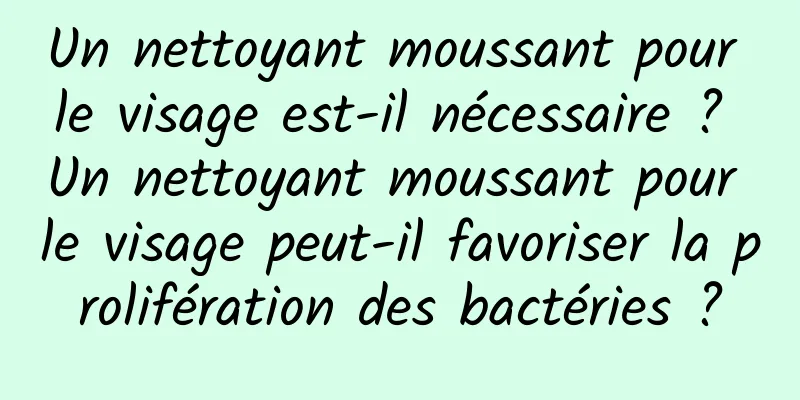 Un nettoyant moussant pour le visage est-il nécessaire ? Un nettoyant moussant pour le visage peut-il favoriser la prolifération des bactéries ?