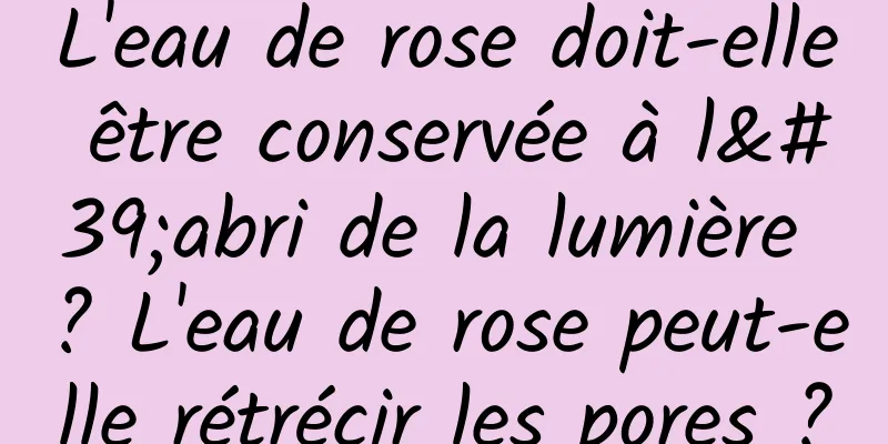 L'eau de rose doit-elle être conservée à l'abri de la lumière ? L'eau de rose peut-elle rétrécir les pores ?