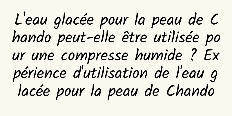 L'eau glacée pour la peau de Chando peut-elle être utilisée pour une compresse humide ? Expérience d'utilisation de l'eau glacée pour la peau de Chando