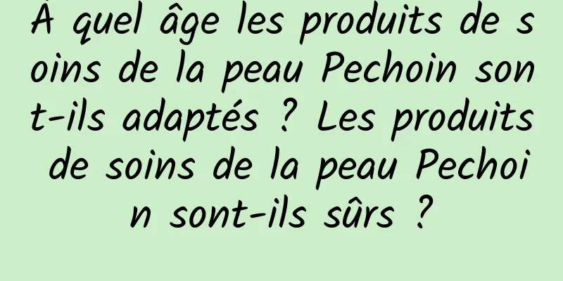 À quel âge les produits de soins de la peau Pechoin sont-ils adaptés ? Les produits de soins de la peau Pechoin sont-ils sûrs ?