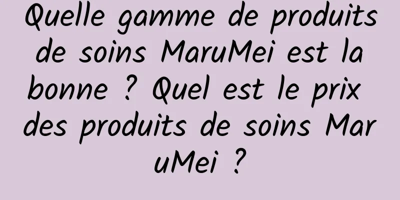 Quelle gamme de produits de soins MaruMei est la bonne ? Quel est le prix des produits de soins MaruMei ?