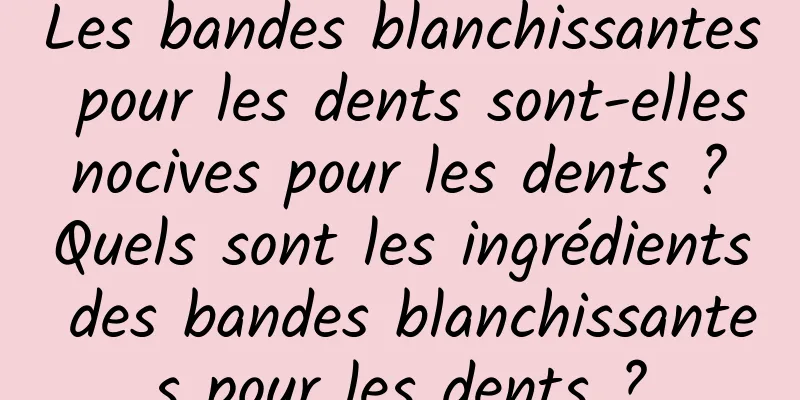 Les bandes blanchissantes pour les dents sont-elles nocives pour les dents ? Quels sont les ingrédients des bandes blanchissantes pour les dents ?