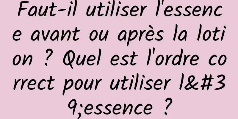 Faut-il utiliser l'essence avant ou après la lotion ? Quel est l'ordre correct pour utiliser l'essence ?