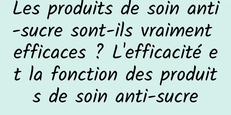 Les produits de soin anti-sucre sont-ils vraiment efficaces ? L'efficacité et la fonction des produits de soin anti-sucre