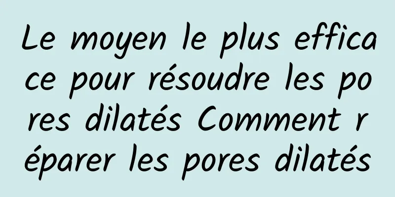 Le moyen le plus efficace pour résoudre les pores dilatés Comment réparer les pores dilatés