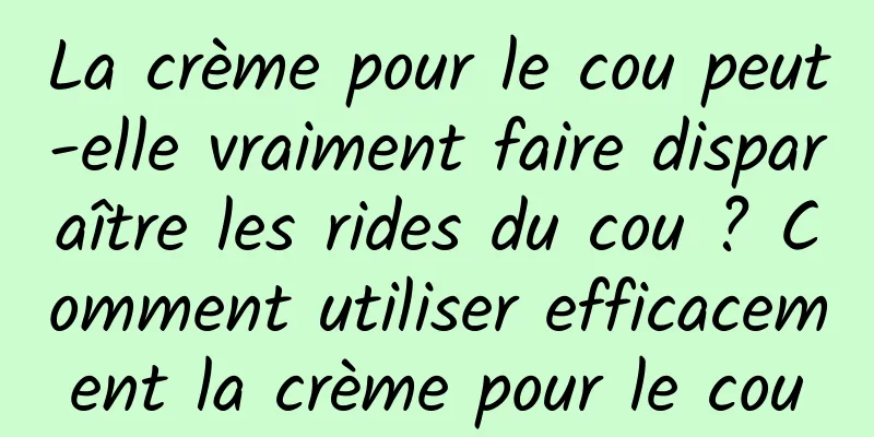 La crème pour le cou peut-elle vraiment faire disparaître les rides du cou ? Comment utiliser efficacement la crème pour le cou