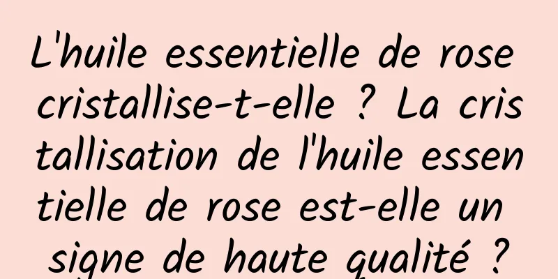 L'huile essentielle de rose cristallise-t-elle ? La cristallisation de l'huile essentielle de rose est-elle un signe de haute qualité ?