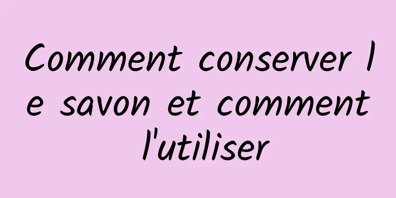 Comment conserver le savon et comment l'utiliser